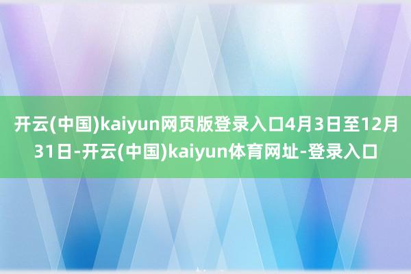 开云(中国)kaiyun网页版登录入口4月3日至12月31日-开云(中国)kaiyun体育网址-登录入口