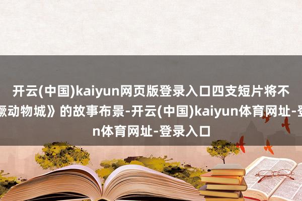 开云(中国)kaiyun网页版登录入口四支短片将不息《猖獗动物城》的故事布景-开云(中国)kaiyun体育网址-登录入口