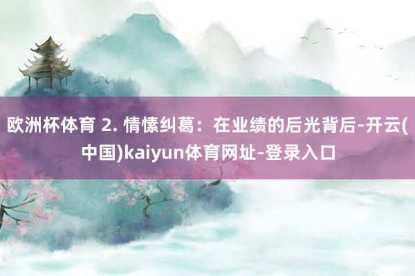 欧洲杯体育 2. 情愫纠葛：在业绩的后光背后-开云(中国)kaiyun体育网址-登录入口
