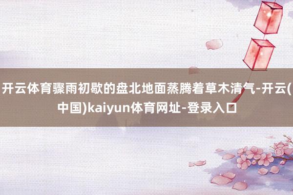 开云体育骤雨初歇的盘北地面蒸腾着草木清气-开云(中国)kaiyun体育网址-登录入口