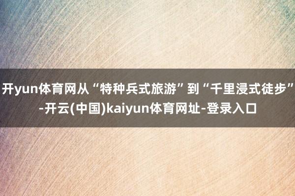 开yun体育网从“特种兵式旅游”到“千里浸式徒步”-开云(中国)kaiyun体育网址-登录入口