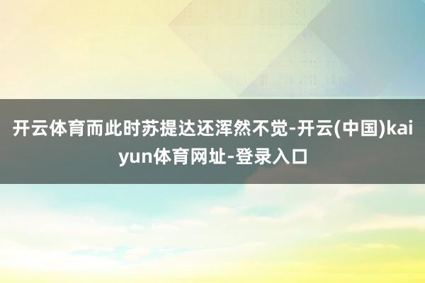 开云体育而此时苏提达还浑然不觉-开云(中国)kaiyun体育网址-登录入口