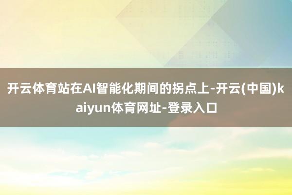 开云体育站在AI智能化期间的拐点上-开云(中国)kaiyun体育网址-登录入口
