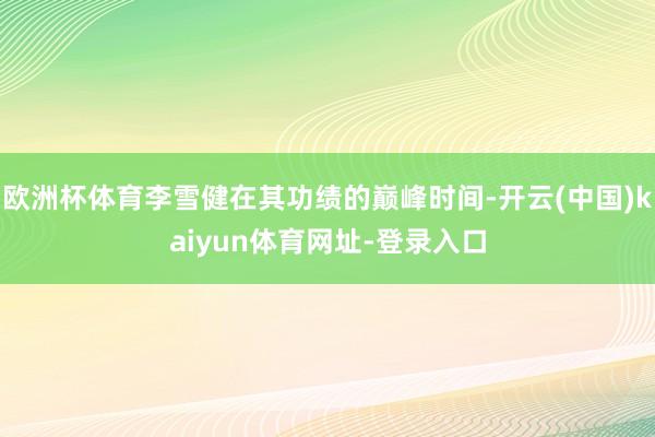 欧洲杯体育李雪健在其功绩的巅峰时间-开云(中国)kaiyun体育网址-登录入口