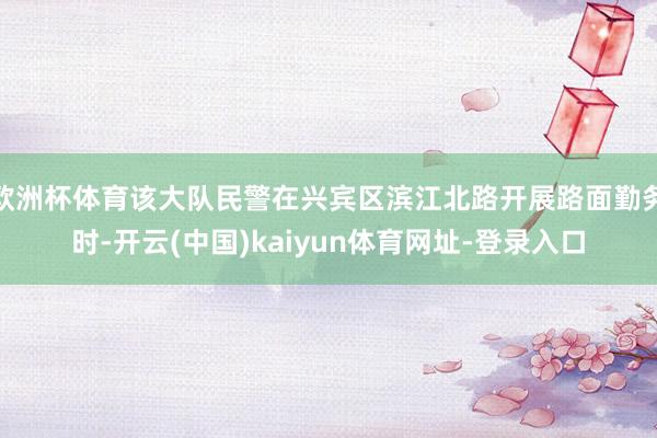 欧洲杯体育该大队民警在兴宾区滨江北路开展路面勤务时-开云(中国)kaiyun体育网址-登录入口