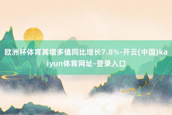 欧洲杯体育其增多值同比增长7.8%-开云(中国)kaiyun体育网址-登录入口
