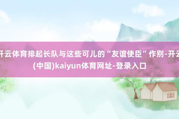 开云体育排起长队与这些可儿的“友谊使臣”作别-开云(中国)kaiyun体育网址-登录入口