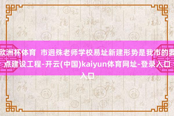 欧洲杯体育  市迥殊老师学校易址新建形势是我市的要点建设工程-开云(中国)kaiyun体育网址-登录入口
