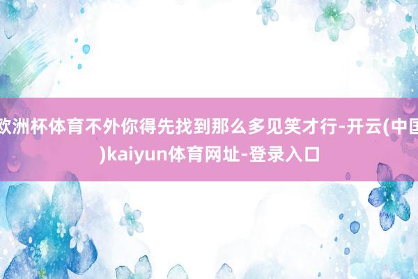 欧洲杯体育不外你得先找到那么多见笑才行-开云(中国)kaiyun体育网址-登录入口