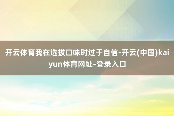 开云体育我在选拔口味时过于自信-开云(中国)kaiyun体育网址-登录入口
