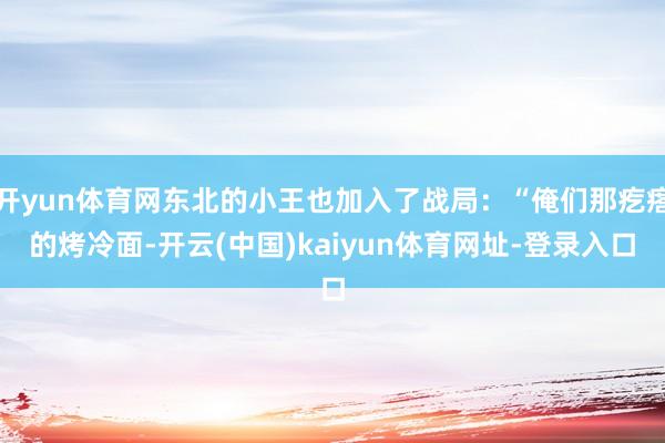 开yun体育网东北的小王也加入了战局：“俺们那疙瘩的烤冷面-开云(中国)kaiyun体育网址-登录入口