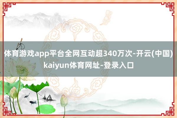 体育游戏app平台全网互动超340万次-开云(中国)kaiyun体育网址-登录入口