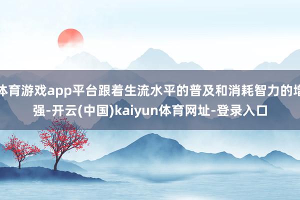 体育游戏app平台跟着生流水平的普及和消耗智力的增强-开云(中国)kaiyun体育网址-登录入口
