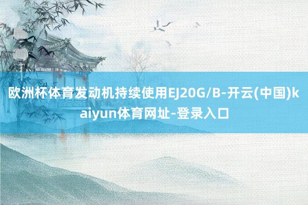 欧洲杯体育发动机持续使用EJ20G/B-开云(中国)kaiyun体育网址-登录入口