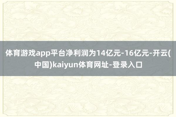 体育游戏app平台净利润为14亿元-16亿元-开云(中国)kaiyun体育网址-登录入口