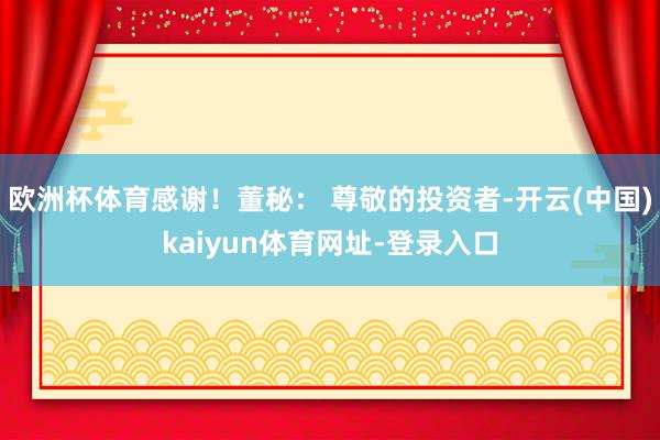欧洲杯体育感谢！董秘： 尊敬的投资者-开云(中国)kaiyun体育网址-登录入口