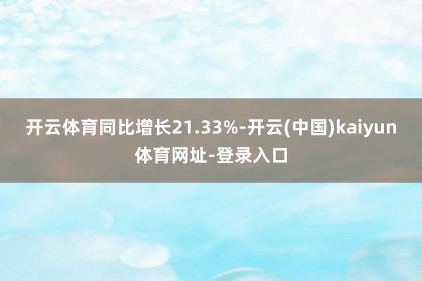 开云体育同比增长21.33%-开云(中国)kaiyun体育网址-登录入口