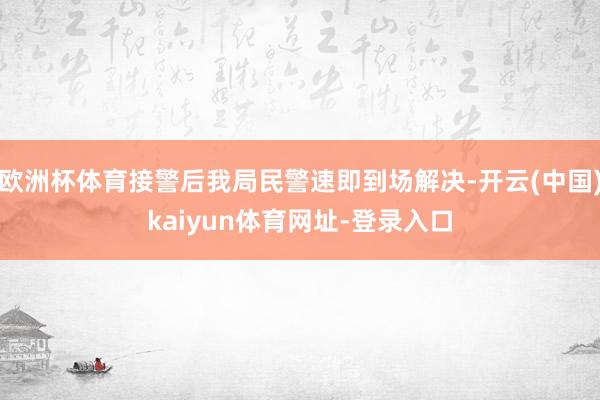 欧洲杯体育接警后我局民警速即到场解决-开云(中国)kaiyun体育网址-登录入口