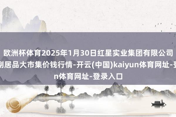 欧洲杯体育2025年1月30日红星实业集团有限公司红星农副居品大市集价钱行情-开云(中国)kaiyun体育网址-登录入口