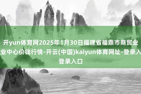 开yun体育网2025年1月30日福建省福鼎市商贸业就业中心价钱行情-开云(中国)kaiyun体育网址-登录入口