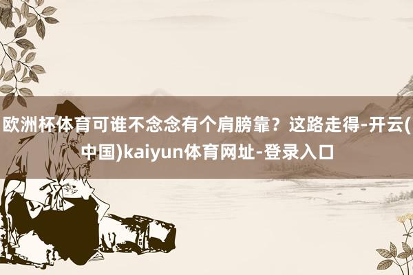 欧洲杯体育可谁不念念有个肩膀靠？这路走得-开云(中国)kaiyun体育网址-登录入口