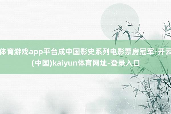 体育游戏app平台成中国影史系列电影票房冠军-开云(中国)kaiyun体育网址-登录入口