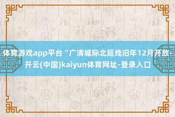 体育游戏app平台“广清城际北延线旧年12月开放-开云(中国)kaiyun体育网址-登录入口