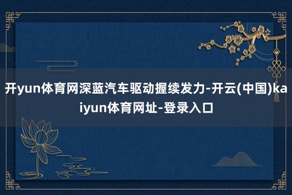 开yun体育网深蓝汽车驱动握续发力-开云(中国)kaiyun体育网址-登录入口
