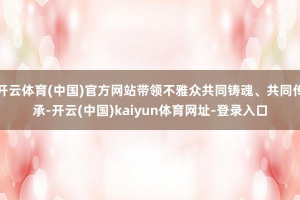 开云体育(中国)官方网站带领不雅众共同铸魂、共同传承-开云(中国)kaiyun体育网址-登录入口