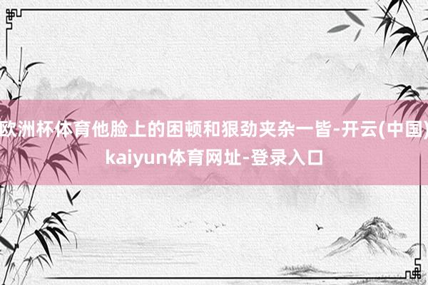 欧洲杯体育他脸上的困顿和狠劲夹杂一皆-开云(中国)kaiyun体育网址-登录入口