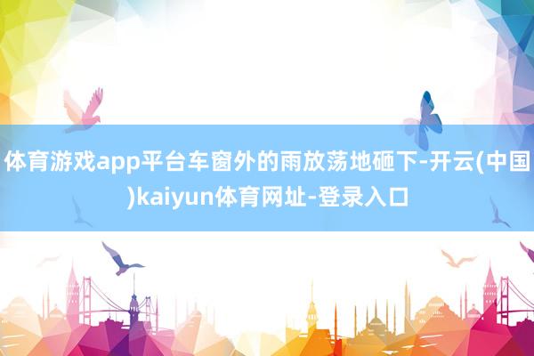 体育游戏app平台车窗外的雨放荡地砸下-开云(中国)kaiyun体育网址-登录入口