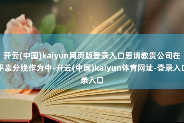 开云(中国)kaiyun网页版登录入口思请教贵公司在平素分娩作为中-开云(中国)kaiyun体育网址-登录入口