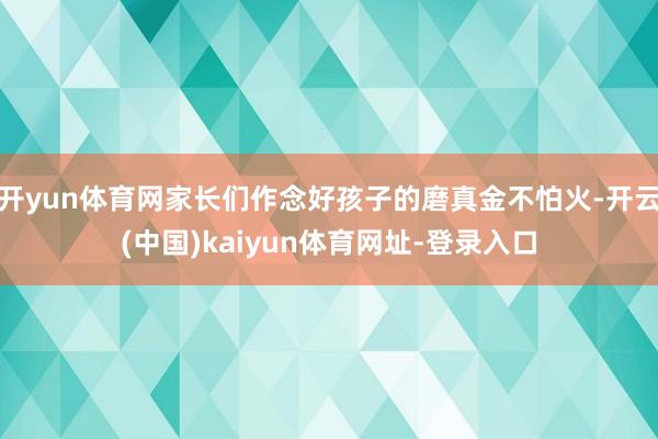 开yun体育网家长们作念好孩子的磨真金不怕火-开云(中国)kaiyun体育网址-登录入口
