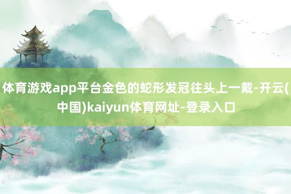 体育游戏app平台金色的蛇形发冠往头上一戴-开云(中国)kaiyun体育网址-登录入口