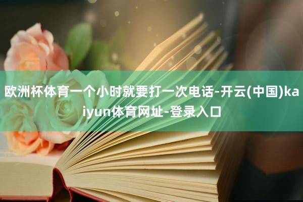 欧洲杯体育一个小时就要打一次电话-开云(中国)kaiyun体育网址-登录入口