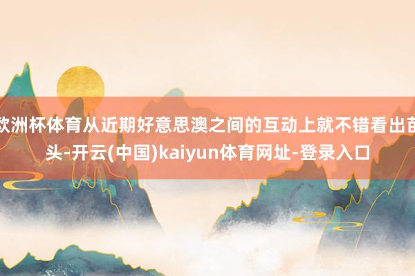 欧洲杯体育从近期好意思澳之间的互动上就不错看出苗头-开云(中国)kaiyun体育网址-登录入口