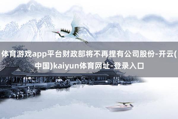 体育游戏app平台财政部将不再捏有公司股份-开云(中国)kaiyun体育网址-登录入口