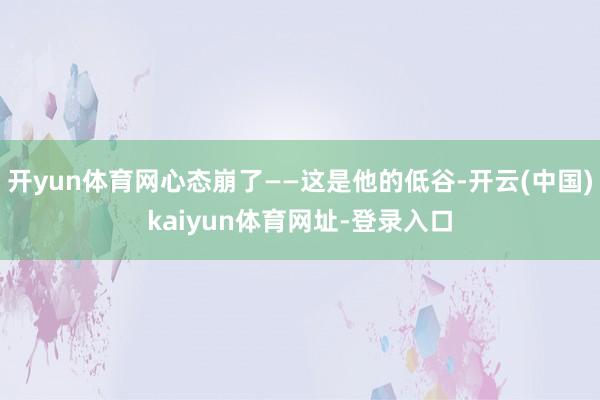 开yun体育网心态崩了——这是他的低谷-开云(中国)kaiyun体育网址-登录入口