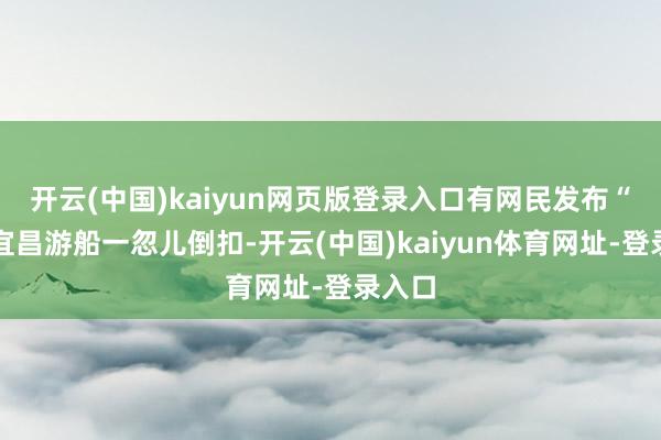 开云(中国)kaiyun网页版登录入口有网民发布“湖北宜昌游船一忽儿倒扣-开云(中国)kaiyun体育网址-登录入口