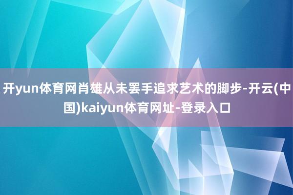 开yun体育网肖雄从未罢手追求艺术的脚步-开云(中国)kaiyun体育网址-登录入口