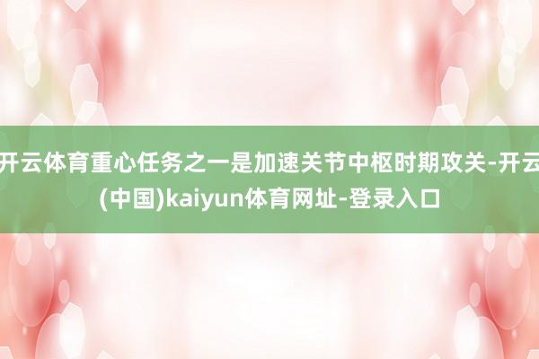 开云体育重心任务之一是加速关节中枢时期攻关-开云(中国)kaiyun体育网址-登录入口