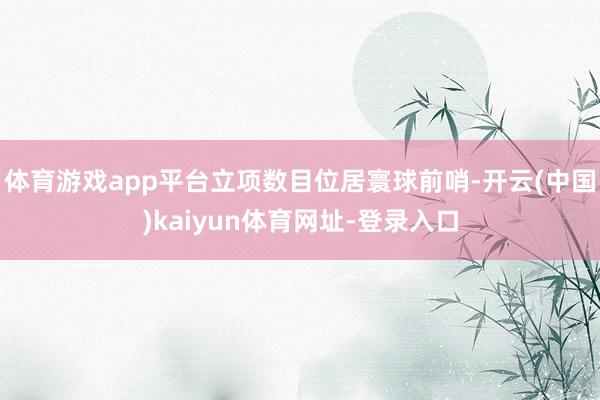 体育游戏app平台立项数目位居寰球前哨-开云(中国)kaiyun体育网址-登录入口
