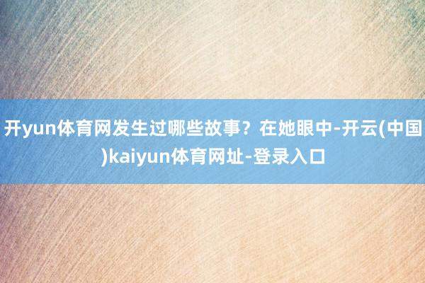 开yun体育网发生过哪些故事？在她眼中-开云(中国)kaiyun体育网址-登录入口