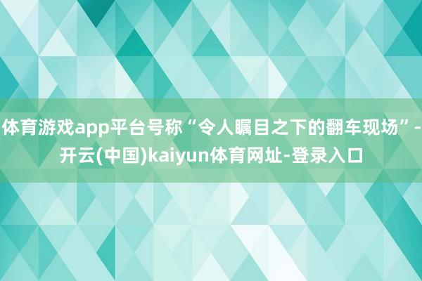 体育游戏app平台号称“令人瞩目之下的翻车现场”-开云(中国)kaiyun体育网址-登录入口