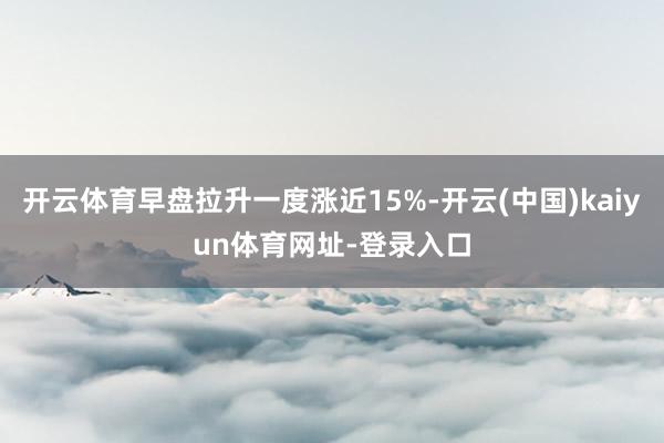 开云体育早盘拉升一度涨近15%-开云(中国)kaiyun体育网址-登录入口