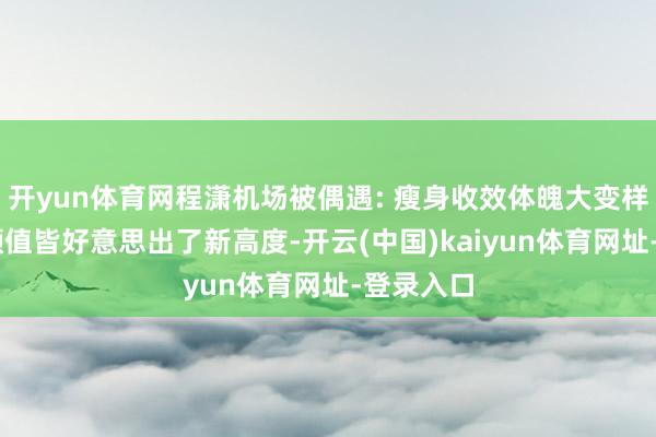 开yun体育网程潇机场被偶遇: 瘦身收效体魄大变样了 气质颜值皆好意思出了新高度-开云(中国)kaiyun体育网址-登录入口