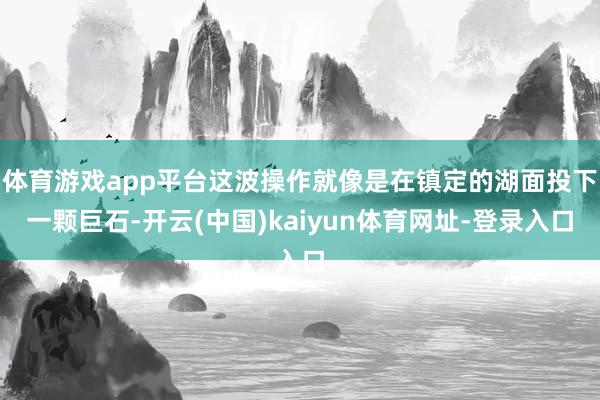 体育游戏app平台这波操作就像是在镇定的湖面投下一颗巨石-开云(中国)kaiyun体育网址-登录入口