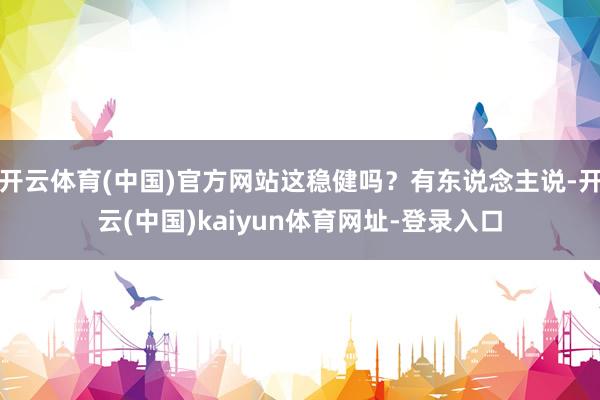 开云体育(中国)官方网站这稳健吗？有东说念主说-开云(中国)kaiyun体育网址-登录入口