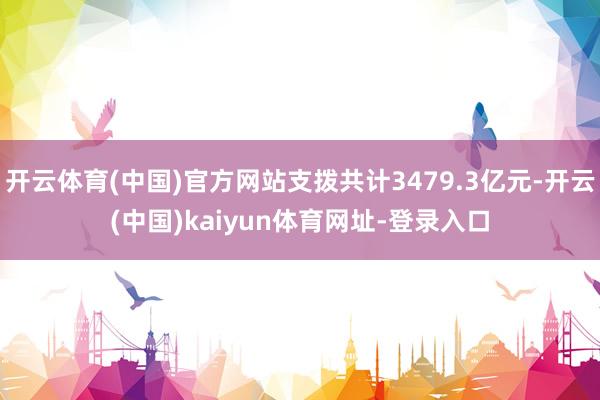 开云体育(中国)官方网站支拨共计3479.3亿元-开云(中国)kaiyun体育网址-登录入口