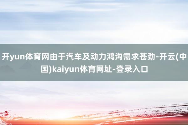 开yun体育网由于汽车及动力鸿沟需求苍劲-开云(中国)kaiyun体育网址-登录入口